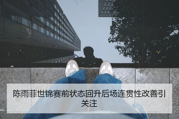 陈雨菲世锦赛前状态回升后场连贯性改善引关注